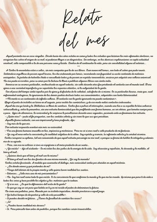 01
Relato
del mes
02
03
Aquel paciente era un caso singular. Desde hacía dos años estaba en coma y todos los estudios que hicieron los más afamados doctores, no
arrojaron luz sobre el origen de su mal, ni pudieron llegar a un diagnóstico. Sin embargo, en las diversas exploraciones se captó actividad
cerebral, sólo comparable a la de una persona sana y lúcida. Dentro de él continuaba la vida, pero sin sensibilidad alguna al exterior...
***
A Carlos le encantaba estar a solas, sin más compañía que la de sus libros. Eran nueve mil tomos, con todo el saber que pudo reunir.
Sintiéndose orgulloso de poseer aquel tesoro, los iba ordenando por temas, recordando con fugacidad su vasto contenido de materias
variopintas. Se jactaba de haberlos leído o consultado todos y de poseer un espíritu renacentista, ansioso por adquirir una cultura universal.
No era poeta ni escritor, pero su amor por la lectura le llevó a publicar algunos libros con cierto éxito.
Inmerso en su cosmos particular, enclaustrado en aquel reducto, sin salir durante años fue perdiendo el contacto con el mundo real. Él era
ajeno a una sociedad imperfecta y no soportaba los espacios abiertos, ni la vulgaridad de la gente.
Con el paso del tiempo sintió repulsa por lo ajeno y disfrutaba de la soledad, satisfecho de sí mismo. En su particular locura, creía que, cual
enfermedad contagiosa, la ignorancia de los demás podría destruir todos sus conocimientos, adquiridos con tanta laboriosidad.
«Mi mente es un contenedor de infinita cultura. El contacto con la gente ignorante me puede contaminar».
Llegó al punto de instalar un torno en el zaguán, para recibir los suministros, y de ese modo evitar contactos indeseados.
Aquel día era ya tarde y la Biblioteca se llenó de sombras. Carlos fue a pulsar el interruptor, cuando una luz a su espalda le hizo volverse
sobresaltado y, entre la penumbra, vio una extraña luminosidad que iba perfilando una forma humana, un ser etéreo, que tomaba cuerpo poco
a poco. Lejos de alarmarse, la curiosidad y la sorpresa le paralizaron durante unos segundos, pasmado ante un fenómeno tan extraño.
—¿Quién eres? —pudo al fin preguntar, con los sentidos alerta y sin creer lo que sus ojos percibían.
Aquella forma radiante, con voz impersonal y tono profundo, dijo:
—Soy más de lo que ves.
Tan extraña respuesta acentuó aún más su curiosidad.
—Veo una forma humana envuelta en luz, imprecisa y misteriosa. Pero no sé si eres real o sólo producto de mi fantasía.
—Yo soy el nexo entre tu consciente y la realidad subjetiva de tu alma. Soy espíritu y esencia, tu referente celeste y tu verdad cósmica.
Carlos recuperó su aplomo, tal vez convencido de que aquel extraño personaje no era real, o porque su forma de hablar le intrigaba y además
era de su agrado.
—Pero, con eso no aclaras si eres un espejismo o el mero producto de un sueño…
—¡Yo existo! — dijo el visitante— En mí están los dos polos de la energía de la vida. Soy atracción y repulsión, lo deseado y lo maldito, el
bien y el mal…
—¿Quieres decir que el bien y el mal son lo mismo?
—El bien y el mal son las dos facetas de una misma moneda. ¡Yo soy la moneda!
Carlos estaba fascinado. A medida que avanzaba el diálogo, más curiosidad sentía por ahondar en aquel misterio.
— ¿De dónde vienes y qué pretendes de mí?
—Vengo del interior de tu propia mente y sólo quiero hacer realidad tus sueños.
—Entonces… ¿Sólo eres uno de mis pensamientos?
—No. Soy tan real como todo lo que existe. Es tu consciencia la que conforma tu mundo y la que me ha creado. La misma que para ti da vida a
todos los seres y hace posible los objetos y las materias que te rodean.
—Y si es así… ¿En qué te diferencias del resto de la gente?
—En que yo soy un ser puro que habita en ti y en mí reside el poder de determinar tu futuro.
No creía una palabra; pero, llevado por su instinto inquisitivo, decidió prestarse a aquel juego.
«Ya habrá tiempo de despertar y salir de esta pesadilla».
—Si puedes decidir mi futuro… ¿Tienes la facultad de cambiar las cosas?
—¡Sí!
—¿Puedes hacer realidad mis deseos?
—Sí. Pero piénsalo bien antes de pedirlos, porque los cambios serán irreversibles.
 