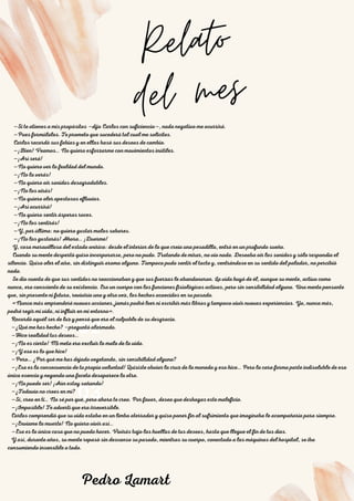 01
Relato
del mes
02
03
—Si te atienes a mis propósitos —dijo Carlos con suficiencia—, nada negativo me ocurrirá.
—Pues formúlalos. Te prometo que sucederá tal cual me solicites.
Carlos recordó sus fobias y en ellas basó sus deseos de cambio.
—¡Bien! Veamos… No quiero esforzarme con movimientos inútiles.
—¡Así será!
—No quiero ver la fealdad del mundo.
—¡No la verás!
—No quiero oír sonidos desagradables.
—¡No los oirás!
—No quiero oler apestosos efluvios.
—¡Así ocurrirá!
—No quiero sentir ásperos roces.
—¡No los sentirás!
—Y, por último: no quiero gustar malos sabores.
—¡No los gustarás! Ahora… ¡Duerme!
Y, cosa maravillosa del estado onírico: desde el interior de lo que creía una pesadilla, entró en un profundo sueño.
Cuando su mente despertó quiso incorporarse, pero no pudo. Tratando de mirar, no vio nada. Deseaba oír los sonidos y sólo respondía el
silencio. Quiso oler el aire, sin distinguir aroma alguno. Tampoco pudo sentir el tacto y, centrándose en su sentido del paladar, no percibió
nada.
Se dio cuenta de que sus sentidos no reaccionaban y que sus fuerzas le abandonaron. La vida huyó de él, aunque su mente, activa como
nunca, era consciente de su existencia. Era un cuerpo con las funciones fisiológicas activas, pero sin sensibilidad alguna. Una mente pensante
que, sin presente ni futuro, reviviría una y otra vez, los hechos acaecidos en su pasado.
«Nunca más emprenderé nuevas acciones, jamás podré leer ni escribir más libros y tampoco vivir nuevas experiencias. Ya, nunca más,
podré regir mi vida, ni influir en mi entorno».
Recordó aquél ser de luz y pensó que era el culpable de su desgracia.
—¿Qué me has hecho? —preguntó alarmado.
—Hice realidad tus deseos…
—¡No es cierto! Mi meta era excluir lo malo de la vida.
—¡Y eso es lo que hice!
—Pero… ¿Por qué me has dejado vegetando, sin sensibilidad alguna?
—¡Esa es la consecuencia de tu propia voluntad! Quisiste obviar la cruz de la moneda y eso hice… Pero la cara forma parte indisoluble de esa
única esencia y negando una faceta desaparece la otra.
—¡No puede ser! ¡Aún estoy soñando!
—¿Todavía no crees en mí?
—Sí, creo en ti… No sé por qué, pero ahora te creo. Por favor, deseo que deshagas este maleficio.
—¡Imposible! Te advertí que era irreversible.
Carlos comprendió que su vida estaba en un limbo aterrador y quiso poner fin al sufrimiento que imaginaba le acompañaría para siempre.
—¡Envíame la muerte! No quiero vivir así…
—Esa es la única cosa que no puedo hacer. Vivirás bajo las huellas de tus deseos, hasta que llegue el fin de tus días.
Y así, durante años, su mente repasó sin descanso su pasado, mientras su cuerpo, conectado a las máquinas del hospital, se iba
consumiendo insensible a todo.
Pedro Lamart
 