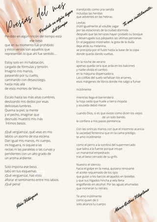 01
Poesías del mes
02
03
Perdido en algún rincón del tiempo está
ese beso
que en su momento fue prohibido
y estos versos son aquellos que
representan lo que ahí fue sentido....
Estoy solo en mi habitación,
cargado de fórmulas y tensión.
Imagino mis manos,
paseando por tu cuello,
caminando con desasosiego,
hasta más allá
de esos montes de Venus.
Escalo hasta las más altas cumbres,
deslizando mis dedos por esas
deliciosas lumbres.
Quema la piel, la mente
y el pecho, imaginar que
desnudo muestro mis más
Íntimos besos.
¡Qué vergüenza!, qué veas en mis
labios un asomo de esa escena.
Dan igual mis manos, mi cuerpo,
mi hoguera, ni siquiera las
rectas ni las paralelas o las curvas y
pendientes con un alto grado de
un aroma ardiente.
Solo importa ese beso,
tabú en tus esquemas.
¡Qué vergüenza!, has visto
aflorar el sentimiento entre mis labios.
¡Qué pena!
translúcido como una sandía
incluidas las heridas
que adviertes en las hebras.
Levitas
inútil igualmente al voluble vagar
por las estaciones de la ciudad dormida
después que las terrazas hayan podado su bosque
y desarrugado sus párpados las últimas persianas.
En el pegajoso mostrador, la gota de la duda
deja atrás su melanina,
se precipita por el fuste hasta la base de la copa
donde queda dando vueltas.
En la noche de verano
apenas queda cera que arda en los balcones
y nadie olvida el cambio
en la máquina dispensadora.
Las colillas del suelo señalizan los arcenes,
esos márgenes de libros donde me salgo a fumar
inútilmente
mientras llega el barrendero:
la hoja caída que huele a tierra mojada
y azuzada debió mecer
cuando Dios, si es que existe como dicen los viejos
de un solo bando,
le confiere a mis pasos penitencia.
Con las oníricas manos con que el insomnio acaricia
la vaciedad femenina que en la cama predigo,
te amo inútilmente
como el perro a la sombra del supermercado
que ladra a la fuente porque intuye
un manantial empedrado
tras el beso cerrado de su grifo.
Nuestro el silencio
hacia el golpe en la mesa, quisiera renovarte
el aceite requemado de los ojos
que guían a los barcos atrapados en botellas
y que sus hígados hincha a vela llena
engolfando en alcohol. Por las aguas ahumadas
que incineran tu retrato.
Te amo inútilmente
como quien de ti
solo alcanza tu cuerpo.
Marco Antoni Vilaplana
Ibán Velázquez
Perdido en algún lugar
del tiempo Te amo inútilmente...
 