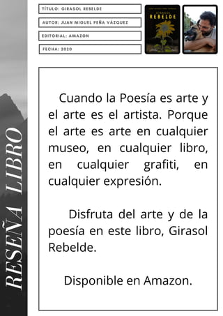 Cuando la Poesía es arte y
el arte es el artista. Porque
el arte es arte en cualquier
museo, en cualquier libro,
en cualquier grafiti, en
cualquier expresión.
Disfruta del arte y de la
poesía en este libro, Girasol
Rebelde.
Disponible en Amazon.
RESEÑA
LIBRO TÍTULO: GIRASOL REBELDE
AUTOR: JUAN MIGUEL PEÑA VÁZQUEZ
EDITORIAL: AMAZON
FECHA: 2020
 