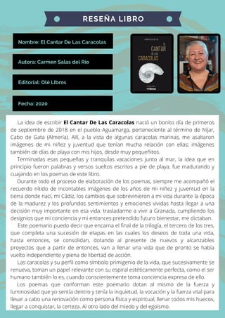 Nombre: El Cantar De Las Caracolas
RESEÑA LIBRO
Autora: Carmen Salas del Río
Editorial: Olé LIbros
Fecha: 2020
La idea de escribir El Cantar De Las Caracolas nació un bonito día de primeros
de septiembre de 2018 en el pueblo Aguamarga, perteneciente al término de Níjar,
Cabo de Gata (Almería). Allí, a la vista de algunas caracolas marinas, me asaltaron
imágenes de mi niñez y juventud que tenían mucha relación con ellas; imágenes
también de días de playa con mis hijos, desde muy pequeñitos.
Terminadas esas pequeñas y tranquilas vacaciones junto al mar, la idea que en
principio fueron palabras y versos sueltos escritos a pie de playa, fue madurando y
cuajando en los poemas de este libro.
Durante todo el proceso de elaboración de los poemas, siempre me acompañó el
recuerdo nítido de incontables imágenes de los años de mi niñez y juventud en la
tierra donde nací, mi Cádiz, los cambios que sobrevinieron a mi vida durante la época
de la madurez y los profundos sentimientos y emociones vividas hasta llegar a una
decisión muy importante en esa vida: trasladarme a vivir a Granada, cumpliendo los
designios que mi conciencia y mi entonces pretendido futuro bienestar, me dictaban.
Este poemario puedo decir que encarna el final de la trilogía, el tercero de los tres,
que completa una sucesión de etapas en las cuales los deseos de toda una vida,
hasta entonces, se consolidan, dotando al presente de nuevos y alcanzables
proyectos que a partir de entonces, van a llenar una vida que de pronto se había
vuelto independiente y plena de libertad de acción.
Las caracolas y su perfil como símbolo primigenio de la vida, que sucesivamente se
renueva, toman un papel relevante con su espiral estéticamente perfecta, como el ser
humano también lo es, cuando conscientemente toma conciencia expresa de ello.
Los poemas que conforman este poemario dotan al mismo de la fuerza y
luminosidad que yo sentía dentro y tenía la inquietud, la vocación y la fuerza vital para
llevar a cabo una renovación como persona física y espiritual, llenar todos mis huecos,
llegar a conquistar, la certeza. Al otro lado del miedo y del egoísmo.
 