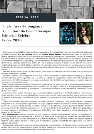 En el mundo literario, 2020 ha traído uno de los mejores libros de novela policíaca-negra que haya leído. Vino de la mano
de Célebre Editorial, Aras de venganza, escrito por Natalia Gómez Navajas, deleitándonos a todos los amantes del
género. Natalia conoce muy bien el mundo criminal, ya lo demostró con creces con Tras el objetivo y Buzali. Se mueve a
sus anchas entre lo sórdido y lo oscuro y desentraña con holgura los bajos fondos de la sociedad. Gracias a su
documentación tan profunda y detallada y a sus descripciones tan cuidadas consigue trasladarnos a los escenarios de una
forma intensa y realista. Desde Nueva Orleans en Tras el Objetivo, a Albania en Buzali. En esta ocasión, con Aras de
venganza, la autora nos traslada a Logroño. La Rioja como centro de acción, representada con sumo acierto, viva como un
personaje más. Una serie de asesinatos destruyen su calma habitual. El primero, en el Monasterio de la Estrella de San
Asensio.
La novela arranca cuando aparece el cuerpo de una joven riojana en una ermita, con 13 rosas blancas en su regazo y con
el cuerpo lavado y olor a lavanda.
Comienza, entonces, una investigación policial, muy cuidada y minuciosa, con Ana Sánchez a la cabeza y Luis Acevedo
complementando el primer engranaje. Luis, ha vuelto a su ciudad natal, escapando de los horrores vividos en Afganistán
como teniente del GOES. Busca paz en su regreso, pero el asesino ha decidido hacerle partícipe de su macabro juego con
una nota en el escenario del crimen:
«Querido inspector Acevedo bienvenido a Logroño hace mucho tiempo que pienso en ti por las noches te cuelas en mis sueños
apareces atado tumbado en una fria mesa metálica me acerco a ti con un gran cuchillo en la mano y el miedo que reflejan tus
ojos me produce el mas maravilloso de los orgasmos… » -extracto de la nota que aparece en el primer escenario tal y como
aparece en la novela.
La comisaria, Ana Sánchez, tendrá que luchar contra el maldito psicópata que ha sembrado el pánico en su tranquila
ciudad y también con las sombras del pasado del inspector Acevedo, que parecen desestabilizar a su compañero y amigo
de infancia. Una figura con mucha fuerza, que irá ganando terreno durante la trama, consiguiendo el protagonismo de
esta.
En este libro habita un elenco de personajes con mucho trasfondo y desarrollo. En mi opinión, la autora ha querido
despojarlos de esa pesada capa de superhéroes, con la que cargan sin descanso los policías en novelas de este género. Ella
los muestra con humanidad y realismo, sin cebarse en exceso en su lado oscuro, detalle que ofrece al lector una mayor
cercanía y conexión. En el caso del psicópata ocurre lo mismo, la realidad con la que Natalia lo dibuja hace que produzca
un mayor impacto, es perturbador. El protagonismo de los 92, breves y ágiles capítulos, se irá intercalando entre ellos
durante sus 492 páginas.
Aras de venganza está escrito en tercera persona, usando un narrador omnisciente que intensifica la experiencia del
lector, aportándole más información de la escena que aquellos que la protagonizan. El ritmo es constante desde el
principio y durante toda la novela. La intensidad de la trama lo acompaña a la perfección hasta el final, llegando a poner al
lector en un gran aprieto. Es tanta la tensión, que la sensación de angustia y ansiedad lo embarga durante esos últimos
capítulos. ¡Es adictivo!
Natalia vuelve a sorprenderme con esta novela policíaca-negra con pinceladas psicológicas. Comenzó en el mundo Noir
pisando fuerte con sus obras anteriores, hoy en día, ya se ha hecho un hueco muy importante en él gracias a su arte
dibujando y perfilando la atmósfera del mundo criminal a la perfección.
Título: Aras de venganza
Autor: Natalia Gómez Navajas
R E S E Ñ A L I B R O
Editorial: Celebre
Fecha: 2020
 