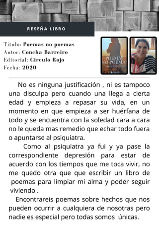 No es ninguna justificación , ni es tampoco
una disculpa pero cuando una llega a cierta
edad y empieza a repasar su vida, en un
momento en que empieza a ser huérfana de
todo y se encuentra con la soledad cara a cara
no le queda mas remedio que echar todo fuera
o apuntarse al psiquiatra.
Como al psiquiatra ya fui y ya pase la
correspondiente depresión para estar de
acuerdo con los tiempos que me toca vivir, no
me quedo otra que que escribir un libro de
poemas para limpiar mi alma y poder seguir
viviendo .
Encontrareis poemas sobre hechos que nos
pueden ocurrir a cualquiera de nosotras pero
nadie es especial pero todas somos únicas.
Título: Poemas no poemas
Autor: Concha Barreiro
R E S E Ñ A L I B R O
Editorial: Circulo Rojo
Fecha: 2020
 
