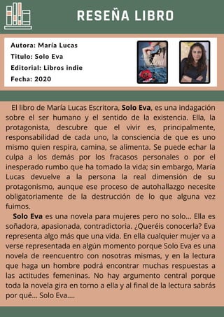 El libro de María Lucas Escritora, Solo Eva, es una indagación
sobre el ser humano y el sentido de la existencia. Ella, la
protagonista, descubre que el vivir es, principalmente,
responsabilidad de cada uno, la consciencia de que es uno
mismo quien respira, camina, se alimenta. Se puede echar la
culpa a los demás por los fracasos personales o por el
inesperado rumbo que ha tomado la vida; sin embargo, María
Lucas devuelve a la persona la real dimensión de su
protagonismo, aunque ese proceso de autohallazgo necesite
obligatoriamente de la destrucción de lo que alguna vez
fuimos.
Solo Eva es una novela para mujeres pero no solo... Ella es
soñadora, apasionada, contradictoria. ¿Queréis conocerla? Eva
representa algo más que una vida. En ella cualquier mujer va a
verse representada en algún momento porque Solo Eva es una
novela de reencuentro con nosotras mismas, y en la lectura
que haga un hombre podrá encontrar muchas respuestas a
las actitudes femeninas. No hay argumento central porque
toda la novela gira en torno a ella y al final de la lectura sabrás
por qué... Solo Eva....
RESEÑA LIBRO
Autora: María Lucas
Titulo: Solo Eva
Editorial: Libros indie
Fecha: 2020
 