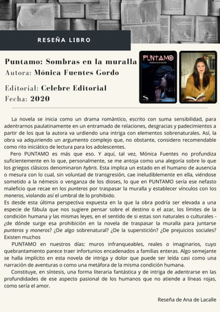 La novela se inicia como un drama romántico, escrito con suma sensibilidad, para
adentrarnos paulatinamente en un entramado de relaciones, desgracias y padecimientos a
partir de los que la autora va urdiendo una intriga con elementos sobrenaturales. Así, la
obra va adquiriendo un argumento complejo que, no obstante, considero recomendable
como rito iniciático de lectura para los adolescentes.
Pero PUNTAMO es más que eso. Y aquí, tal vez, Mónica Fuentes no profundiza
suficientemente en lo que, personalmente, se me antoja como una alegoría sobre lo que
los griegos clásicos denominaron hybris. Esta implica un estado en el humano de ausencia
o mesura con lo cual, sin voluntad de transgresión, cae ineludiblemente en ella, viéndose
sometido a la némesis o venganza de los dioses, lo que en PUNTAMO sería ese nefasto
maleficio que recae en los punteros por traspasar la muralla y establecer vínculos con los
moneros, violando así el umbral de lo prohibido.
Es desde esta última perspectiva expuesta en la que la obra podría ser elevada a una
especie de fábula que nos sugiere pensar sobre el destino o el azar, los límites de la
condición humana y las mismas leyes, en el sentido de si estas son naturales o culturales -
¿de dónde surge esa prohibición en la novela de traspasar la muralla para juntarse
punteros y moneros? ¿De algo sobrenatural? ¿De la superstición? ¿De prejuicios sociales?
Existen muchos
PUNTAMO en nuestros días: muros infranqueables, reales o imaginarios, cuyo
quebrantamiento parece traer infortunios encadenados a familias enteras. Algo semejante
se halla implícito en esta novela de intriga y dolor que puede ser leída casi como una
narración de aventuras o como una metáfora de la misma condición humana.
Constituye, en síntesis, una forma literaria fantástica y de intriga de adentrarse en las
profundidades de ese aspecto pasional de los humanos que no atiende a líneas rojas,
como sería el amor.
Reseña de Ana de Lacalle
Puntamo: Sombras en la muralla
Autora: Mónica Fuentes Gordo
R E S E Ñ A L I B R O
Editorial: Celebre Editorial
Fecha: 2020
 