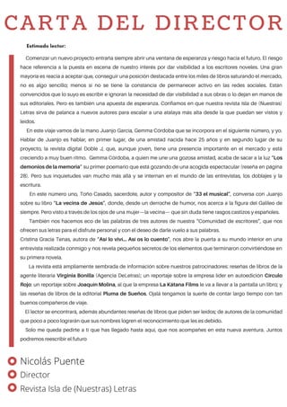 Comenzar un nuevo proyecto entraña siempre abrir una ventana de esperanza y riesgo hacia el futuro. El riesgo
hace referencia a la puesta en escena de nuestro interés por dar visibilidad a los escritores noveles. Una gran
mayoría es reacia a aceptar que, conseguir una posición destacada entre los miles de libros saturando el mercado,
no es algo sencillo; menos si no se tiene la constancia de permanecer activo en las redes sociales. Están
convencidos que lo suyo es escribir e ignoran la necesidad de dar visibilidad a sus obras o lo dejan en manos de
sus editoriales. Pero es también una apuesta de esperanza. Confiamos en que nuestra revista Isla de (Nuestras)
Letras sirva de palanca a nuevos autores para escalar a una atalaya más alta desde la que puedan ser vistos y
leídos.
En este viaje vamos de la mano Juanjo García, Gemma Córdoba que se incorpora en el siguiente número, y yo.
Hablar de Juanjo es hablar, en primer lugar, de una amistad nacida hace 25 años y en segundo lugar de su
proyecto, la revista digital Doble J, que, aunque joven, tiene una presencia importante en el mercado y está
creciendo a muy buen ritmo. Gemma Córdoba, a quien me une una gozosa amistad, acaba de sacar a la luz “Los
demonios de la memoria” su primer poemario que está gozando de una acogida espectacular (reseña en página
28). Pero sus inquietudes van mucho más allá y se internan en el mundo de las entrevistas, los doblajes y la
escritura.
En este número uno, Toño Casado, sacerdote, autor y compositor de “33 el musical”, conversa con Juanjo
sobre su libro “La vecina de Jesús”, donde, desde un derroche de humor, nos acerca a la figura del Galileo de
siempre. Pero visto a través de los ojos de una mujer—la vecina— que sin duda tiene rasgos castizos y españoles.
También nos hacemos eco de las palabras de tres autores de nuestra “Comunidad de escritores”, que nos
ofrecen sus letras para el disfrute personal y con el deseo de darle vuelo a sus palabras.
Cristina Gracia Tenas, autora de “Así lo viví… Así os lo cuento”, nos abre la puerta a su mundo interior en una
entrevista realizada conmigo y nos revela pequeños secretos de los elementos que terminaron convirtiéndose en
su primera novela.
La revista está ampliamente sembrada de información sobre nuestros patrocinadores: reseñas de libros de la
agente literaria Virginia Bonilla (Agencia DeLetras); un reportaje sobre la empresa líder en autoedición Círculo
Rojo: un reportaje sobre Joaquín Molina, al que la empresa La Kátana Films le va a llevar a la pantalla un libro; y
las reseñas de libros de la editorial Pluma de Sueños. Ojalá tengamos la suerte de contar largo tiempo con tan
buenos compañeros de viaje.
El lector se encontrará, además abundantes reseñas de libros que piden ser leídos; de autores de la comunidad
que poco a poco lograrán que sus nombres logren el reconocimiento que les es debido.
Solo me queda pedirte a ti que has llegado hasta aquí, que nos acompañes en esta nueva aventura. Juntos
podremos reescribir el futuro
Estimado lector:
CARTA DEL DIRECTOR
Nicolás Puente
Director
Revista Isla de (Nuestras) Letras
 
