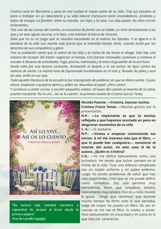Cristina nace en Barcelona y pasa en esa ciudad la mayor parte de su vida. Tras sus estudios se
pone a trabajar en un laboratorio y su vida laboral transcurre entre encendedores, probetas y
tubos de ensayo. La familiar, entre su marido, sus hijos y la casa. Los días pasan, los años corren
inclementes.
Tras una de las curvas del camino, se encuentra de frente con el miedo. Lo mira directamente a los
ojos y en esas aguas oscuras, a lo lejos, cree entrever la barca de Caronte.
Sabe que no es un juego que se resuelva mezclando en el matraz los líquidos. Y se agarra a la
bandera de la vida con mucha más fuerza que la invertida tiempo atrás, cuando luchó por los
derechos de sus compañeros y ganó.
Tras su jubilación siente que la calma de los días y la rutina de las horas la ahoga. Solo hay una
manera de escapar del hastío: organizar el tiempo. Con fuerzas renovadas comienza a comerse el
mundo: A llenarse de actividades: Yoga, piscina, caminatas y le entra el gusanillo de la escritura.
Desde niña fue una lectora constante. Acompañó al Quijote y lo vio luchar de lejos contra los
molinos de viento. La misma luna de Espronceda hundiéndose en el mar y, llenado de plata y azul
las olas, brilló en sus ojos.
Toda aquella literatura de la escuela la fue impregnado de palabras sin que se diera cuenta. Y justo
ahora, empiezan a quejarse dentro y piden ser devueltas al papel. ¿Pero cómo?
Y comienza a visitar cursos, a escribir pequeños relatos. Un buen día cuando se levanta de la cama,
enseña triunfante “Así lo viví... Así os lo cuento”, la primera novela de Cristina García Tenas.
Nicolás Puente: —Cristina, buenas noches.
Cristina Fracia Tenas: —Muchas gracias por la
presentación.
N.P.: —Lo importante es que te sientas
reflejada y que hayamos acertado un poco en
desgranar momentos de tu vida
C. G.: —Sí, bastante.
N.P.: —Vamos a empezar comentando tus
inicios. A mí me interesa más que el libro, —
que lo puede leer cualquiera—, encontrar el
interior del autor, en este caso el de la
autora. ¿Quién es Cristina?
C.G.: —Yo me defino básicamente como una
luchadora. He tenido que luchar siempre en el
frente de la vida. Tuve una infancia complicada
con mi madre enferma y mi padre enfermo.
Luego he tenido problemas de salud que han
sido importantes. Creo que se me puede definir
como luchadora. Soy una persona muy
extrovertida, dicen que simpática; sincera,
básicamente muy sincera. Eso no a todo mundo
le gusta. Tengo que reconocer que durante
mucho tiempo he dicho todo lo que pensaba,
luego de mayor he puesto un filtro. De vez en
cuando se me cae el filtro, lo vuelvo a poner.
Pero básicamente mi sinceridad y mi lucha es lo
que más me caracteriza.
"De lectura ágil, claridad narrativa y
capacidad de atrapar al lector desde la
primera página".
Ana de Lacalle (reseña)
 
