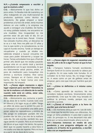 N.P.:—¿Cuándo empezaste a escribir y
qué te motivó a ello?
C.G.: —Básicamente lo que has dicho un
poco antes. Yo llevaba más de cuarenta y un
años trabajando en una multi-nacional de
productos químicos como técnico de
laboratorio. De golpe empecé a tener
problemas a la hora de andar, tenía muchos
dolores en una rodilla y la empresa me
ayudó a conseguir una invalidez. De hecho,
no estoy jubilada todavía, me encuentro en
una invalidez. Esta incapacidad no me
permite estar de pie todo el día. En un
principio me lo tomé bien. Pensé: Cristina
has cotizado muchos años, un descanso no
te va a ir mal. Pero me pilló con 57 años y
tras la ope-ración y la convalecencia, se me
cayó el mundo encima. Tardé un tiempo en
recupérame y cuando ya estaba res-
tablecida empecé a buscar cincuenta mil
cosas para poder distraerme y ocupar las
horas. Tantas actividades hice que a final del
primer año decidí que me estaba pasando
porque vivía en un estrés total y terminé
quedándome con lo que necesitaba, lo que
era básicamente salud: piscina, andar, un
poco de meditación para tranquilizar mis
ánimos y escritura creativa. Hice varios
cursos. Siempre en el Centro cívico del
barrio. No fui a hacer nunca una cosa
importante. Así empecé.
N.P.: —¿Tienes algún momento o algún
lugar especial para escribir? Necesitas la
luz de la mañana o el silencio de la noche
cuando todo está en calma, estar sola,
escondida en un rincón…
C.G.: —Básicamente soy nocturna, a partir
de las doce de la noche. Cuando todo está
en silencio y mi lugar es en el salón. Tengo
un sillón de estos que te ponen los pies en
Le encargué a un carpintero una tabla para
poner sobre los reposabrazos y encima de
ella pongo mi ordenador portátil. Ahí me
pueden dar las dos y las tres de la mañana
cada día. No solo escribo, también leo, que
sigue siendo mi pasión. Pero es el momento
del día en el que mejor me siento. No quiere
decir que no pueda hacerlo a otra hora si
me asalta una idea de repente. Pero mi hora
es a partir de las doce de la noche.
N.P.: —¿Tienes algún tic especial, necesitas una
taza de café o de té o algo? Fumar sé que lo has
dejado.
C.G.: —Tampoco hubiera fumado escribiendo.
Siempre fumé en la cocina sacando la cabeza por
la galería. En mi casa nadie más fumaba. En el
comedor no lo hice nunca. No, no tengo ningún
tic. A veces como un par de galletas antes de
empezar, pero creo que más por hambre que por
un tic.
N.P.: —¿Cómo te definirías a ti misma como
autora?
C.G.: —Como aprendiz de escritora. No me
considero todavía escritora. Sinceramente estoy
aprendiendo. Creo que he sido muy lanzada en
publicar la primera novela, porque soy una
aprendiz y ya está.
N.P.: —¿Tienes el mismo gusto a la hora de
escribir que a la hora de leer?
C.G.: —De momento diría yo que no. Leo de todo.
Las cosas que he escrito todas son diferentes. No
tengo un tema predilecto ni para leer o para es-
cribir. En principio no. Si me decantaré más ade-
lante por un tema determinado, ahora no lo sé.
N.P.:—Estamos inmersos en medio de una
pandemia y una pregunta obligada es: ¿Te
ayuda a ti, el hecho de la pandemia, a escribir
más o es un impedimento?
 