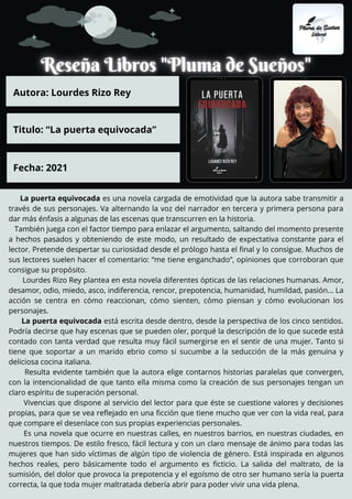 La puerta equivocada es una novela cargada de emotividad que la autora sabe transmitir a
través de sus personajes. Va alternando la voz del narrador en tercera y primera persona para
dar más énfasis a algunas de las escenas que transcurren en la historia.
También juega con el factor tiempo para enlazar el argumento, saltando del momento presente
a hechos pasados y obteniendo de este modo, un resultado de expectativa constante para el
lector. Pretende despertar su curiosidad desde el prólogo hasta el final y lo consigue. Muchos de
sus lectores suelen hacer el comentario: “me tiene enganchado”, opiniones que corroboran que
consigue su propósito.
Lourdes Rizo Rey plantea en esta novela diferentes ópticas de las relaciones humanas. Amor,
desamor, odio, miedo, asco, indiferencia, rencor, prepotencia, humanidad, humildad, pasión… La
acción se centra en cómo reaccionan, cómo sienten, cómo piensan y cómo evolucionan los
personajes.
La puerta equivocada está escrita desde dentro, desde la perspectiva de los cinco sentidos.
Podría decirse que hay escenas que se pueden oler, porqué la descripción de lo que sucede está
contado con tanta verdad que resulta muy fácil sumergirse en el sentir de una mujer. Tanto si
tiene que soportar a un marido ebrio como si sucumbe a la seducción de la más genuina y
deliciosa cocina italiana.
Resulta evidente también que la autora elige contarnos historias paralelas que convergen,
con la intencionalidad de que tanto ella misma como la creación de sus personajes tengan un
claro espíritu de superación personal.
Vivencias que dispone al servicio del lector para que éste se cuestione valores y decisiones
propias, para que se vea reflejado en una ficción que tiene mucho que ver con la vida real, para
que compare el desenlace con sus propias experiencias personales.
Es una novela que ocurre en nuestras calles, en nuestros barrios, en nuestras ciudades, en
nuestros tiempos. De estilo fresco, fácil lectura y con un claro mensaje de ánimo para todas las
mujeres que han sido víctimas de algún tipo de violencia de género. Está inspirada en algunos
hechos reales, pero básicamente todo el argumento es ficticio. La salida del maltrato, de la
sumisión, del dolor que provoca la prepotencia y el egoísmo de otro ser humano sería la puerta
correcta, la que toda mujer maltratada debería abrir para poder vivir una vida plena.
Autora: Lourdes Rizo Rey
Titulo: “La puerta equivocada”
Fecha: 2021
 