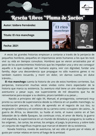 A veces las grandes historias empiezan a contarse a través de la peripecia de
pequeños hombres, pequeños en importancia seres humanos a los que les tocó
vivir su vida en tiempos convulsos. Hombres que se vieron arrastrados por el
peso de los acontecimientos históricos que les impedían una y otra vez conseguir
aquello a lo que cualquier ser humano aspira, vivir con dignidad, fundar una
familia, dejar una descendencia que propague no sólo nuestros genes si no
también nuestro recuerdo, y morir sin dolor, sin darnos cuenta, en dulce
tránsito…
El rico manchego cuenta la historia de uno de estos hombres corrientes. Sus
peripecias, transcurren muchas veces vividas como mero espectador de la
historia que marca su existencia. Su aventura vital tiene un aire «barojiano» ese
aventurero a pesar suyo, ese superviviente de mil desastres que ha de
reinventarse para escapar a su destino, pícaro también a su pesar…
Nacido a principios del siglo XX, Manuel, el protagonista, comenzará muy
pronto su carrera de supervivencia desde su infancia en un pueblo manchego, su
escolarización precaria, su oficio de aprendiz en el negocio de sus tíos, su
emigración a Valencia y el comienzo de su carrera como «croupier» de casino… la
guerra de África, su deserción, su huida al norte, el nuevo casino en el San
Sebastián de la «Belle Époque», las continuas crisis, el amor de María, la guerra
civil española, la supervivencia en un mundo de dictadura y posguerra, la vuelta a
los orígenes… las cartas, las armas, los amigos, el juego, la picaresca, y sobre todo
un conjunto de magníficas mujeres que marcan el devenir de su existencia.
Novela histórica, novela de aventuras, tal vez sólo el gusto por el relato, el
gusto por contar relatos en torno al fuego de la amistad.
Autor: Isidoro Fernández
Titulo: El rico manchego
Fecha: 2021
 