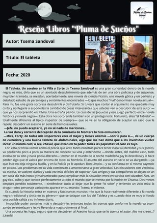 El Tableta. Un asesino en la Villa y Corte de Txema Sandoval es una gran curiosidad dentro de la novela
negra; es más, diría que es un acertado descubrimiento que además de ser una obra policiaca y de suspense,
muy bien tramada, se mezclan, acertadamente, una novela de ciencia Ficción, una novela gótica y un perfecto y
detallado estudio de personajes y sentimientos encontrados —lo que muchos “mal” denominan novela actual—.
Para mí, fue una grata sorpresa descubrirla y disfrutarla. Si tuviera que contar el argumento me quedaría muy
corto y no llegaría a exponerles la cantidad de cosas interesantes que ustedes van a descubrir de este autor —
que ya nos sorprendió en: Elvira. Una extraña pasión. La casa de las Jaquecas y ese juego perfecto entre novela
histórica y novela negra—. Esta obra nos sorprende también con un protagonista: Fortunato, alias “el Tableta” —
totalmente diferente al típico inspector de siempre— que se ve en la obligación de aceptar un caso que le
repele: descubrir un asesino en serie de homosexuales.
—Jefe, no puedo aceptarlo, yo no sé nada de maricones…
La voz dura y cortante del capitán de la comisaría de Montera lo hizo enmudecer.
—Mira, Forty, de todos mis inspectores eres el mejor y tienes además —sonríe para sí—, de un cuerpo
de culturista y una buena tableta de abdominales, algo que me han dicho que a los invertidos vuelve
locos: un bonito culo; o sea, chaval, que están en tu poder todas las papeletas: el caso es tuyo.
Con esta premisa vemos como el policía que ante todos nosotros parece tener clara su identidad y sus gustos,
va perdiendo poco a poco su manera de concebir su vida y entenderse —donde antes, del maldito caso, todo
estaba en su sitio y nada podía alterarlo—; entrar en el mundo de la noche madrileña gay lo descoloca y le hace
perder algo que el valora por encima de todo: su hombría. El asunto del asesino en serie se va alargando —ya
que éste no deja ninguna huella, y en la Policía ya le apodan: Don Limpio— y su confianza en sí mismo cayendo
en picado. Los problemas en su vida comienzan a amontonarse a gran velocidad. Las discusiones con Verónica,
su esposa, se vuelven diarias y cada vez más difíciles de soportar. Sus amigos y sus compañeros se alejan de un
ser cada día más hosco y malhumorado; para complicar más la situación entra en su vida con calzador: Alex, un
gay rico, culto y que conoce perfectamente a todo el mundo que se menea por la noche en Chueca. Dos meses
después perdido totalmente, —sintiéndose sucio al dejar que la gente “lo sobe” y teniendo un vicio más: la
droga— otro personaje variopinto aparece en su mundo: Txema, el vidente.
Es cuando la historia entra en nuevos y fascinantes mundos —lo que la hace realmente diferente a la novela
negra tradicional y única en su género— que se solapan con los del Tableta y es cuando éste ve muy al fondo
una posible salida a su infierno diario.
Imposible poder contarles más y descubrirles entonces todas las tramas que conforme la novela va avan-
zando se entrelazan y les va llevando a magistralmente al final.
Una apuesta les hago, seguro que no descubren al Asesino hasta que se lo cuenta el autor ¿No me creen…?
¡Léanla!
Autor: Txema Sandoval
Titulo: El tableta
Fecha: 2020
 
