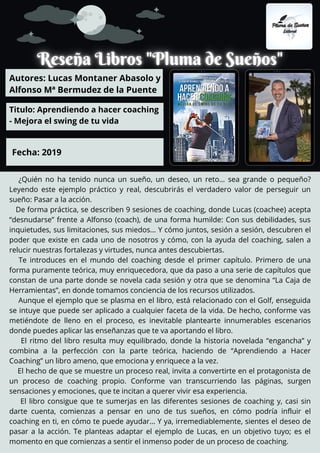 ¿Quién no ha tenido nunca un sueño, un deseo, un reto… sea grande o pequeño?
Leyendo este ejemplo práctico y real, descubrirás el verdadero valor de perseguir un
sueño: Pasar a la acción.
De forma práctica, se describen 9 sesiones de coaching, donde Lucas (coachee) acepta
“desnudarse” frente a Alfonso (coach), de una forma humilde: Con sus debilidades, sus
inquietudes, sus limitaciones, sus miedos… Y cómo juntos, sesión a sesión, descubren el
poder que existe en cada uno de nosotros y cómo, con la ayuda del coaching, salen a
relucir nuestras fortalezas y virtudes, nunca antes descubiertas.
Te introduces en el mundo del coaching desde el primer capítulo. Primero de una
forma puramente teórica, muy enriquecedora, que da paso a una serie de capítulos que
constan de una parte donde se novela cada sesión y otra que se denomina “La Caja de
Herramientas”, en donde tomamos conciencia de los recursos utilizados.
Aunque el ejemplo que se plasma en el libro, está relacionado con el Golf, enseguida
se intuye que puede ser aplicado a cualquier faceta de la vida. De hecho, conforme vas
metiéndote de lleno en el proceso, es inevitable plantearte innumerables escenarios
donde puedes aplicar las enseñanzas que te va aportando el libro.
El ritmo del libro resulta muy equilibrado, donde la historia novelada “engancha” y
combina a la perfección con la parte teórica, haciendo de “Aprendiendo a Hacer
Coaching” un libro ameno, que emociona y enriquece a la vez.
El hecho de que se muestre un proceso real, invita a convertirte en el protagonista de
un proceso de coaching propio. Conforme van transcurriendo las páginas, surgen
sensaciones y emociones, que te incitan a querer vivir esa experiencia.
El libro consigue que te sumerjas en las diferentes sesiones de coaching y, casi sin
darte cuenta, comienzas a pensar en uno de tus sueños, en cómo podría influir el
coaching en ti, en cómo te puede ayudar… Y ya, irremediablemente, sientes el deseo de
pasar a la acción. Te planteas adaptar el ejemplo de Lucas, en un objetivo tuyo; es el
momento en que comienzas a sentir el inmenso poder de un proceso de coaching.
Autores: Lucas Montaner Abasolo y
Alfonso Mª Bermudez de la Puente
Titulo: Aprendiendo a hacer coaching -
- Mejora el swing de tu vida
Fecha: 2019
 