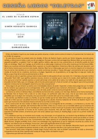 T Í T U L O
E L L I B R O D E V L A D I M I R K U P R I N
A U T O R
S I M Ó N H E R G U E T A G A R N I C A
E D I T O R I A L
S A M A R C A N D A
F E C H A
2 0 1 9
El libro de Vladimir Kuprin es una novela que podría situarse a medio camino entre el misterio y lo paranormal. Se trataría de
un thriller de suspense.
En esta obra el autor ha cuidado todos los detalles. El libro de Vladimir Kuprin, escrito por Simón Hergueta, esconde pistas,
señales y referencias en todas y cada una de sus páginas. El propio nombre de la protagonista, Bárbara Myst, ya nos esconde un
pequeño jeroglífico. La palabra “mist” en inglés significa neblina, algo que es muy característico en el extraño pueblo de Dark
Falls, sin embargo, “Myst” con Y griega, es el nombre de un video-juego creado por en los años noventa por los hermanos Miller,
Myst y sus sucesivas versiones llamadas Riven, suponen un mundo enigmático, misterioso y lleno de acertijos por descubrir, casi
de la misma manera que ocurre en esta novela. Además, Myst fue un vídeo-juego que tuvo un enorme impacto en la industria y
fue uno de los más vendidos en su momento creando numerosas secuelas o “copias del juego”, precisamente de lo que trata la
novela, el mundo de los creadores, escritores y el plagio. Siguiendo con el paralelismo, en la saga Myst se viaja por medio de
libros, y aquí el eje de la trama es precisamente un libro.
Pero esto es solo un aperitivo, porque todo en esta novela ha sido puesto ahí por una razón. Sin ir más lejos, el propio nombre
del pueblo “Dark Falls”, que significa cataratas oscuras, encierra un acertijo que es clave en la novela. ¿Qué significado tienen?
¿Por qué ya en el primer capítulo aparece un joven personaje como salido de la nada y nos habla de unas aguas que existen en
el pueblo de Dark Falls y que, sin embargo, todo el mundo parece ignorar? ¿Todo el mundo? ¿O hay alguien que sí le ha prestado
atención e incluso las ha investigado? ¿Qué le ha ocurrido a esa persona?
Estoy seguro de que el lector ya siente unos irremediables deseos de poder responder a todas estas preguntas por no hablar
de los números que aparecen en la contraportada: 9732. ¿Qué significan esos números? ¿Pertenecen a algún código secreto?.
Creo que llegados a este punto sería honesto, antes de nada, poder contar la trama principal de la novela.
La historia se centra en Bárbara Myst, una brillante escritora de éxito, casada y con dos hijas. Bárbara es la misma estampa de
la felicidad. Vive en Nueva York y todo en su vida encaja a la perfección salvo dos cosas. Una es que tiene unas extrañas
pesadillas que no la dejan vivir tranquila y otra que esconde un secreto del cual no ha contado nada a nadie.
Ese secreto, que Bárbara oculta a su familia, es que las novelas que la han dado fama y dinero en realidad no son suyas. Las
copió de un libro que por casualidad encontró en el garaje de su abuelo. Estamos hablando de “El libro de Vladimir Kuprin”, un
autor que murió en la más absoluta miseria como les ha ocurrido a tantos otros.
En la construcción de esta novela no faltan las evocaciones a la iconografía de los animales, o a la literatura y al arte más
clásico. Hablamos, por ejemplo, del mismísimo Mito de Orfeo. Orfeo era un músico con un increíble talento que se enamora de
una ninfa llamada Eurídice, la cual es mordida por una serpiente. Eurídice muere por la picadura de la serpiente y eso hace que
Orfeo tenga que descender al mundo de los muertos para rescatarla. Pero allí está Hades, el Dios del inframundo, y por
supuesto el terrible Cerbero, el temeroso perro de varias cabezas que incluso J.K. Rowling llegó a sacar en su primer novela de
Harry Potter.
Y no olvidemos que hay un momento de la novela, muy al principio, en el capítulo dos, en donde la hija de Bárbara le habla de
unas arañas. De nuevo aparece el simbolismo de los animales. En este caso, la hija de Bárbara le cuenta que ha leído un cuento
de una araña que se come a sus crías. Curiosamente este relato aparece en una película clásica de ciencia-ficción. Aparece en
Blade Runner, dirigida porRidley Scott y tiene una simbología muy significativa ya que la replicante recuerda las arañas de su
infancia, una infancia que sin embargo, nunca tuvo. ¿Pero qué significado tienen en esta novela?
Tampoco el propio nombre de la novela no es casualidad. Existió un escritor ruso llamado Alexandre Kuprin que escribió
cuentos cortos y que padeció la pobreza durante su vida. ¿Por qué aparece este libro y por qué es tan bueno?
Para terminar, todas estas incógnitas y desde luego muchas otras más, solo se pueden comprender en toda su dimensión,
incluyendo el mito de Orfeo, leyendo esta novela de intriga: El libro de Vladimir Kuprin.
Esperamos que disfruten de su lectura.
 