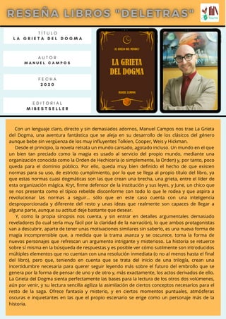 Con un lenguaje claro, directo y sin demasiados adornos, Manuel Campos nos trae La Grieta
del Dogma, una aventura fantástica que se aleja en su desarrollo de los clásicos del género
aunque bebe sin vergüenza de los muy influyentes Tolkien, Cooper, Weis y Hickman.
Desde el principio, la novela retrata un mundo cansado, agotado incluso. Un mundo en el que
un bien tan preciado como la magia es usado al servicio del propio mundo, mediante una
organización conocida como la Orden de Hechicería (o simplemente, la Orden) y, por tanto, poco
queda para el dominio público. Por ello, queda muy bien definido el hecho de que existen
normas para su uso, de estricto cumplimiento, por lo que se llega al propio título del libro, ya
que estas normas cuasi dogmáticas son las que crean una brecha, una grieta, entre el líder de
esta organización mágica, Kryt, firme defensor de la institución y sus leyes, y June, un chico que
se nos presenta como el típico rebelde disconforme con todo lo que le rodea y que aspira a
revolucionar las normas a seguir… sólo que en este caso cuenta con una inteligencia
desproporcionada y diferente del resto y unas ideas que realmente son capaces de llegar a
alguna parte, aunque su actitud deje bastante que desear.
Y, como la propia sinopsis nos cuenta, y sin entrar en detalles argumentales demasiado
reveladores (lo cual sería muy fácil por la claridad de la narración), lo que ambos protagonistas
van a descubrir, aparte de tener unas motivaciones similares sin saberlo, es una nueva forma de
magia incomprensible que, a medida que la trama avanza y se oscurece, toma la forma de
nuevos personajes que refrescan un argumento intrigante y misterioso. La historia se retuerce
sobre sí misma en la búsqueda de respuestas y es posible ver cómo sutilmente son introducidos
múltiples elementos que no cuentan con una resolución inmediata (o no al menos hasta el final
del libro), pero que, teniendo en cuenta que se trata del inicio de una trilogía, crean una
incertidumbre necesaria para querer seguir leyendo más sobre el futuro del embrollo que se
genera por la forma de pensar de uno y de otro y, más exactamente, los actos derivados de ello.
La Grieta del Dogma sienta perfectamente las bases para la lectura de los otros dos volúmenes,
aún por venir, y su lectura sencilla agiliza la asimilación de ciertos conceptos necesarios para el
resto de la saga. Ofrece fantasía y misterio, y en ciertos momentos puntuales, atmósferas
oscuras e inquietantes en las que el propio escenario se erige como un personaje más de la
historia.
T Í T U L O
L A G R I E T A D E L D O G M A
A U T O R
M A N U E L C A M P O S
E D I T O R I A L
M I B E S T S E L L E R
F E C H A
2 0 2 0
 