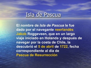 Isla de Pascua El nombre de  Isla de Pascua  le fue dado por el navegante  neerlandés   Jakob   Roggeveen , que en un largo viaje iniciado en Holanda y después de navegar por la costa de Chile, la descubrió el  5 de abril  de  1722 , fecha correspondiente al día de  Pascua de Resurrección   