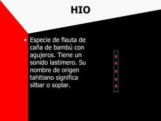 HIO

• Especie de flauta de
  caña de bambú con
  agujeros. Tiene un
  sonido lastimero. Su
  nombre de origen
  tahitiano significa
  silbar o soplar.
 