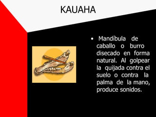 KAUAHA

     • Mandíbula de
       caballo o burro
       disecado en forma
       natural. Al golpear
       la quijada contra el
       suelo o contra la
       palma de la mano,
       produce sonidos.
 
