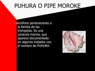 PUHURA O PIPE MOROKE

- Aerófono perteneciente a
   la familia de las
   trompetas. Es una
   caracola marina, que
   aparece documentada
   en algunos tratados con
   el nombre de PUHURA.
 