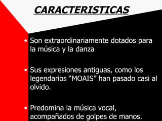 CARACTERISTICAS

• Son extraordinariamente dotados para
  la música y la danza

• Sus expresiones antiguas, como los
  legendarios “MOAIS” han pasado casi al
  olvido.

• Predomina la música vocal,
  acompañados de golpes de manos.
 