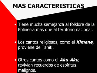 MAS CARACTERISTICAS

• Tiene mucha semejanza al folklore de la
  Polinesia más que al territorio nacional.

• Los cantos religiosos, como el Kimene,
  proviene de Tahiti.

• Otros cantos como el Aku-Aku,
  revivían recuerdos de espíritus
  malignos.
 