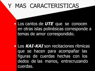 Y MAS CARACTERISTICAS

 • Los cantos de UTE que se conocen
   en otras islas polinésicas corresponde a
   temas de amor correspondido.

 • Los KAI-KAI son recitaciones rítmicas
   que se hacen para acompañar las
   figuras de cuerdas hechas con los
   dedos de las manos, entrecruzando
   cuerdas.
 