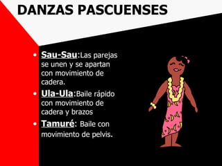 DANZAS PASCUENSES


 • Sau-Sau:Las parejas
   se unen y se apartan
   con movimiento de
   cadera.
 • Ula-Ula:Baile rápido
   con movimiento de
   cadera y brazos
 • Tamuré: Baile con
   movimiento de pelvis.
 
