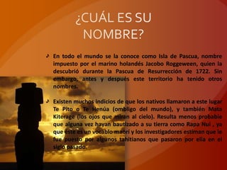 En todo el mundo se la conoce como Isla de Pascua, nombre
impuesto por el marino holandés Jacobo Roggeween, quien la
descubrió durante la Pascua de Resurrección de 1722. Sin
embargo, antes y después este territorio ha tenido otros
nombres.

Existen muchos indicios de que los nativos llamaron a este lugar
Te Pito o Te Henúa (ombligo del mundo), y también Mata
Kiterage (los ojos que miran al cielo). Resulta menos probable
que alguna vez hayan bautizado a su tierra como Rapa Nui , ya
que éste es un vocablo maorí y los investigadores estiman que le
fue puesto por algunos tahitianos que pasaron por ella en el
siglo pasado.
 