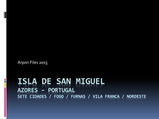 ISLA DE SAN MIGUEL
AZORES – PORTUGAL
SETE CIDADES / FOGO / FURNAS / VILA FRANCA / NORDESTE
Arpon Files 2015
 