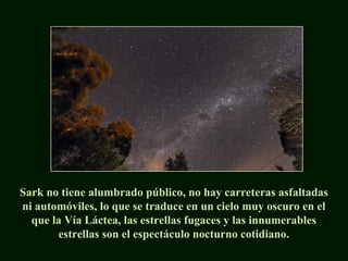 Sark no tiene alumbrado público, no hay carreteras asfaltadas
ni automóviles, lo que se traduce en un cielo muy oscuro en el
que la Vía Láctea, las estrellas fugaces y las innumerables
estrellas son el espectáculo nocturno cotidiano.
 