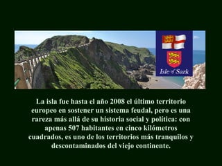La isla fue hasta el año 2008 el último territorio
europeo en sostener un sistema feudal, pero es una
rareza más allá de su historia social y política: con
apenas 507 habitantes en cinco kilómetros
cuadrados, es uno de los territorios más tranquilos y
descontaminados del viejo continente.
 