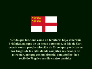Siendo que funciona como un territorio bajo soberanía
británica, aunque de un modo autónomo, la Isla de Sark
cuenta con su propia selección de fútbol que participa en
los Juegos de las Islas donde compiten selecciones de
ultramar, aunque con un historial catastrófico: han
recibido 70 goles en sólo cuatro partidos.
 