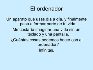 El ordenador Un  aparato que usas día a día, y finalmente pasa a formar parte de tu vida. Me costaría imaginar una vida sin un teclado y una pantalla. ¿Cuántas cosas podemos hacer con el ordenador? Infinitas. 