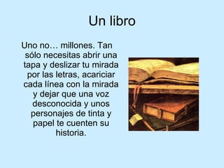 Un libro Uno no… millones. Tan sólo necesitas abrir una tapa y deslizar tu mirada por las letras, acariciar cada línea con la mirada y dejar que una voz desconocida y unos personajes de tinta y papel te cuenten su historia. 
