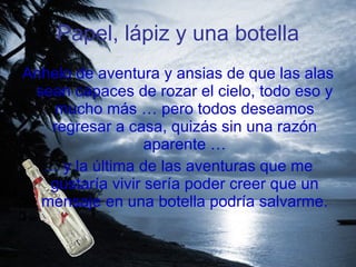 Papel, lápiz y una botella Anhelo de aventura y ansias de que las alas sean capaces de rozar el cielo, todo eso y mucho más … pero todos deseamos regresar a casa, quizás sin una razón aparente … …  y la última de las aventuras que me gustaría vivir sería poder creer que un mensaje en una botella podría salvarme. 