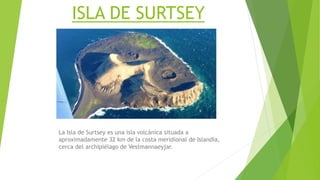 ISLA DE SURTSEY
La Isla de Surtsey es una isla volcánica situada a
aproximadamente 32 km de la costa meridional de Islandia,
cerca del archipiélago de Vestmannaeyjar.
 