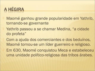  Maomé ganhou grande popularidade em Yathrib,
tornando-se governante
 Yathrib passou a se chamar Medina, “a cidade
do profeta”
 Com a ajuda dos comerciantes e dos beduínos,
Maomé tornou-se um líder guerreiro e religioso.
 Em 630, Maomé conquistou Meca e estabeleceu
uma unidade político-religiosa das tribos árabes.
 
