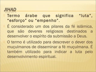  Termo árabe que significa “luta”,
“esforço” ou “empenho”.
 É considerado um dos pilares da fé islâmica,
que são deveres religiosos destinados a
desenvolver o espírito da submissão a Deus.
 O termo é utilizado para descrever o dever dos
muçulmanos de disseminar a fé muçulmana. É
também utilizado para indicar a luta pelo
desenvolvimento espiritual.
 