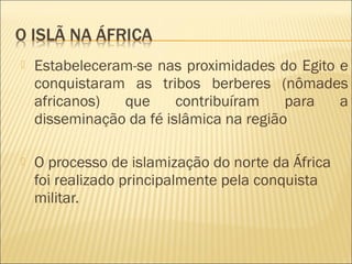  Estabeleceram-se nas proximidades do Egito e
conquistaram as tribos berberes (nômades
africanos) que contribuíram para a
disseminação da fé islâmica na região
 O processo de islamização do norte da África
foi realizado principalmente pela conquista
militar.
 