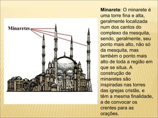 Minarete: O minarete é
uma torre fina e alta,
geralmente localizada
num dos cantos do
complexo da mesquita,
sendo, geralmente, seu
ponto mais alto, não só
da mesquita, mas
também o ponto mais
alto de toda a região em
que se situa. A
construção de
minaretes são
inspiradas nas torres
das igrejas cristãs, e
têm a mesma finalidade,
a de convocar os
crentes para as
orações.
 