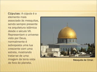 Cúpulas: A cúpula é o
elemento mais
associado às mesquitas,
sendo sempre presente
na arquitetura islâmica
desde o século VII.
Representam o universo
visto por Deus,
normalmente é
sobreposta uma lua
crescente com uma
estrela, mostrando
tratar-se de uma
imagem da terra vista
de fora do planeta.
Mesquita de Omar.
 