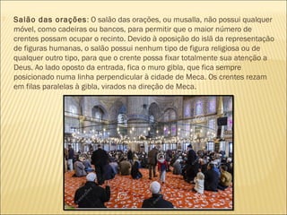  Salão das orações: O salão das orações, ou musalla, não possui qualquer
móvel, como cadeiras ou bancos, para permitir que o maior número de
crentes possam ocupar o recinto. Devido à oposição do islã da representação
de figuras humanas, o salão possui nenhum tipo de figura religiosa ou de
qualquer outro tipo, para que o crente possa fixar totalmente sua atenção a
Deus. Ao lado oposto da entrada, fica o muro gibla, que fica sempre
posicionado numa linha perpendicular à cidade de Meca. Os crentes rezam
em filas paralelas à gibla, virados na direção de Meca.
 