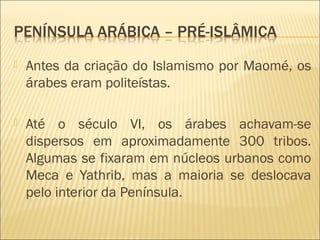  Antes da criação do Islamismo por Maomé, os
árabes eram politeístas.
 Até o século VI, os árabes achavam-se
dispersos em aproximadamente 300 tribos.
Algumas se fixaram em núcleos urbanos como
Meca e Yathrib, mas a maioria se deslocava
pelo interior da Península.
 