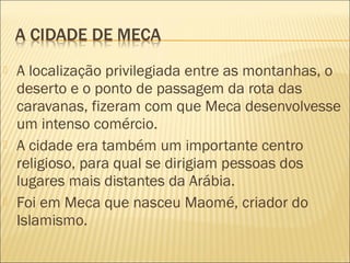 A localização privilegiada entre as montanhas, o
deserto e o ponto de passagem da rota das
caravanas, fizeram com que Meca desenvolvesse
um intenso comércio.
 A cidade era também um importante centro
religioso, para qual se dirigiam pessoas dos
lugares mais distantes da Arábia.
 Foi em Meca que nasceu Maomé, criador do
Islamismo. 
 