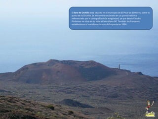 El faro de Orchilla está situado en el municipio de El Pinar de El Hierro, sobre la
punta de la Orchilla. Se encuentra enclavado en un punto histórico
referenciado por la cartografía de la antigüedad, ya que desde Claudio
Ptolomeo se situó en su solar el Meridiano 00. También los franceses
establecieron el meridiano cero en dicha punta en 1634.
 