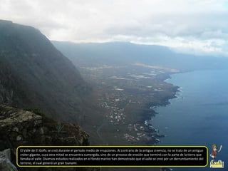 El Valle de El Golfo se creó durante el periodo medio de erupciones. Al contrario de la antigua creencia, no se trata de un antiguo
cráter gigante, cuya otra mitad se encuentra sumergida, sino de un proceso de erosión que terminó con la parte de la tierra que
llenaba el valle. Diversos estudios realizados en el fondo marino han demostrado que el valle se creó por un derrumbamiento del
terreno, el cual generó un gran tsunami.
 