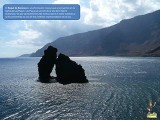 El Roque de Bonanza es una formación rocosa que se encuentra en la
bahía de Las Playas Las Playas al sureste de la isla de El Hierro
(Canarias). Se alza verticalmente 200 metros sobre el suelo oceánico y
se ha convertido en uno de los símbolos representativos de la isla.
 