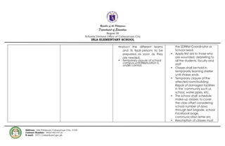 Republic of the Philippines
Department of Education
Region III
Schools Division Office of Cabanatuan City
ISLA ELEMENTARY SCHOOL
Address: Isla Poblacion, Cabanatuan City, 3100
Contact Number: 0932-943-6716
E-mail: 107111isla@deped.gov.ph
•Instruct the different teams
and its focal persons to be
prepared as soon as they
are needed.
• Temporary closure of school
campus until thesituation is
under control.
the SDRRM Coordinator or
School head.
• Apply first aid to those who
are wounded; debriefing to
all the students, faculty and
staff
• Classes shall be hold in
temporarily learning shelter
until shakes ends.
• Temporary closure of the
affected room/building;
Repair of damaged facilities
in the community such us
school, water pipes, etc.
• The school shall schedule
make-up classes to cover
the class offset considering
school number of days;
through text brigade, school
Facebook page,
communication letter etc
• Resumption of classes must
 
