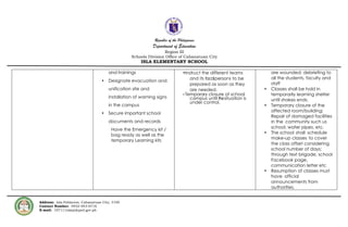 Republic of the Philippines
Department of Education
Region III
Schools Division Office of Cabanatuan City
ISLA ELEMENTARY SCHOOL
Address: Isla Poblacion, Cabanatuan City, 3100
Contact Number: 0932-943-6716
E-mail: 107111isla@deped.gov.ph
and trainings
• Designate evacuation and
unification site and
installation of warning signs
in the campus
• Secure important school
documents and records
Have the Emergency kit /
bag ready as well as the
temporary Learning kits
•Instruct the different teams
and its focalpersons to be
prepared as soon as they
are needed.
• Temporary closure of school
campus until thesituation is
under control.
are wounded; debriefing to
all the students, faculty and
staff
• Classes shall be hold in
temporarily learning shelter
until shakes ends.
• Temporary closure of the
affected room/building;
Repair of damaged facilities
in the community such us
school, water pipes, etc.
• The school shall schedule
make-up classes to cover
the class offset considering
school number of days;
through text brigade, school
Facebook page,
communication letter etc
• Resumption of classes must
have official
announcements from
authorities.
 