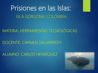 Prisiones en las Islas:
ISLA GORGONA, COLOMBIA.
MATERIA: HERRAMIENTAS TECNOLÓGICAS
DOCENTE: CARMEN SALVARREDY
ALUMNO: CARLOS HENRÍQUEZ
 