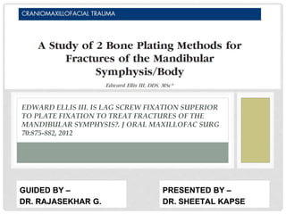 EDWARD ELLIS III. IS LAG SCREW FIXATION SUPERIOR
TO PLATE FIXATION TO TREAT FRACTURES OF THE
MANDIBULAR SYMPHYSIS?. J ORAL MAXILLOFAC SURG
70:875-882, 2012
PRESENTED BY –
DR. SHEETAL KAPSE
GUIDED BY –
DR. RAJASEKHAR G.
 